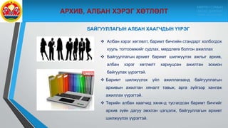  Албан хэрэг хөтлөлт, баримт бичгийн стандарт холбогдох
хууль тогтоомжийг судлах, мөрдлөгө болгон ажиллах
 Байгууллагын архивт баримт шилжүүлэх ажлыг архив,
албан хэрэг хөтлөлт хариуцсан ажилтан зохион
байгуулах үүрэгтэй.
 Баримт шилжүүлэх үйл ажиллагаанд байгууллагын
архивын ажилтан хяналт тавьж, арга зүйгээр хангаж
ажиллах үүрэгтэй.
 Төрийн албан хаагчид ххнж-д тусгагдсан баримт бичгийг
архив зүйн дагуу эмхлэн цэгцэлж, байгууллагын архивт
шилжүүлэх үүрэгтэй.
БАЙГУУЛЛАГЫН АЛБАН ХААГЧДЫН ҮҮРЭГ
МӨРӨН СУМЫН
ЗАСАГ ДАРГЫН
ТАМГЫН ГАЗАР
 