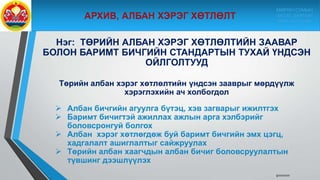Нэг: ТӨРИЙН АЛБАН ХЭРЭГ ХӨТЛӨЛТИЙН ЗААВАР
БОЛОН БАРИМТ БИЧГИЙН СТАНДАРТЫН ТУХАЙ ҮНДСЭН
ОЙЛГОЛТУУД
Төрийн албан хэрэг хөтлөлтийн үндсэн зааврыг мөрдүүлж
хэрэглэхийн ач холбогдол
 Албан бичгийн агуулга бүтэц, хэв загварыг ижилтгэх
 Баримт бичигтэй ажиллах ажлын арга хэлбэрийг
боловсронгуй болгох
 Албан хэрэг хөтлөгдөж буй баримт бичгийн эмх цэгц,
хадгалалт ашиглалтыг сайжруулах
 Төрийн албан хаагчдын албан бичиг боловсруулалтын
түвшинг дээшлүүлэх
9/10/2020
МӨРӨН СУМЫН
ЗАСАГ ДАРГЫН
ТАМГЫН ГАЗАР
 