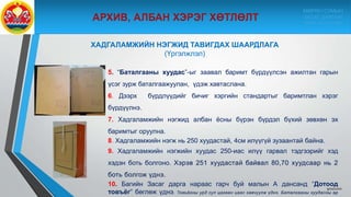 9/10/2020
5. “Баталгааны хуудас”-ыг заавал баримт бүрдүүлсэн ажилтан гарын
үсэг зурж баталгаажуулан, үдэж хавтаслана.
6. Дээрх бүрдлүүдийг бичиг хэргийн стандартыг баримтлан хэрэг
бүрдүүлнэ.
7. Хадгаламжийн нэгжид албан ёсны бүрэн бүрдэл бүхий зөвхөн эх
баримтыг оруулна.
8. Хадгаламжийн нэгж нь 250 хуудастай, 4см илүүгүй зузаантай байна.
9. Хадгаламжийн нэгжийн хуудас 250-иас илүү гарвал тэдгээрийг хэд
хэдэн боть болгоно. Хэрэв 251 хуудастай байвал 80,70 хуудсаар нь 2
боть болгож үднэ.
10. Багийн Засаг дарга нараас гарч буй малын А дансанд “Дотоод
товъёг” бөглөж үднэ. Товъёгны урд сул цагаан цаас хавчуулж үднэ. Баталгааны хуудасны ар
ХАДГАЛАМЖИЙН НЭГЖИД ТАВИГДАХ ШААРДЛАГА
(Үргэлжлэл)
МӨРӨН СУМЫН
ЗАСАГ ДАРГЫН
ТАМГЫН ГАЗАР
 