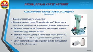 9/10/2020
 Баримтыг заавал давуун утсаар үднэ
 Баримтыг зүүн гар талаас 30 мм-ийн зайд авч 3,4 удаа цоолж
үдэх ба нүх хоорондын зай 5,5мм байна. Өрөмний хэмжээ-0,4мм
 Баримтын нүүр гарчигийг бүрэн гүйцэт бөглүүлөх ба архивын
баримтанд нуруу наахгүйг анхаарах
 Баримтын хуудасны дугаарыг баруун дээд өнцөгт дээрээс 10
мм, баруун талаас 15 мм зайд харандаагаар дугаарлана.
 Байнга хадгалах баримт 250 хуудастай байх ба 251 хуудастай
байвал 2 боть болгож үднэ.
ХАДГАЛАМЖИЙН НЭГЖИД ТАВИГДАХ ШААРДЛАГА
(Үргэлжлэл)
МӨРӨН СУМЫН
ЗАСАГ ДАРГЫН
ТАМГЫН ГАЗАР
 