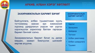 ЗАХИРАМЖЛАЛЫН БАРИМТ БИЧИГ
Байгууллага, албан тушаалтнаас хууль
тогтоомжид заасан эрх хэмжээний
хүрээнд удирдлагын үндсэн чиг үүргээ
хэрэгжүүлэх зорилгоор батлан гаргасан
баримт бичгийг хэлнэ.
Захирамжлалын баримт бичиг нь дагаж
мөрдөх, заавал биелүүлэх шинжийг
өөртөө агуулна.
9/10/2020
ЗАХИРАМЖЛАЛЫН
БАРИМТ БИЧИГТ:
• Зарлиг
• Захирамж
• Шийдвэр
• Тогтоол
• Албан даалгавар
• Албан шаардлага
• Тушаал
МӨРӨН СУМЫН
ЗАСАГ ДАРГЫН
ТАМГЫН ГАЗАР
 