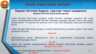 Баримт бичгийн бүрдэл, тэдгээрт тавих шаардлага
Баримт бичгийн бүртгэлийн дугаар
• Албан бичгийн бүртгэлийн дугаарыг албан бичгийн хэвлэмэл хуудсанд “№” гэсэн
тэмдэг, захирамжлалын баримт бичгийн хэвлэмэл хуудсанд “Дугаар” гэсэн үгийн дараа
гараар бичнэ. 1-9 хүртэлх нэг оронтой тоог 01,02 гэсэн байдлаар хоёр оронтой болгож
бичнэ.
• Албан бичгийн бүртгэлийн дугаар нь зохион байгуулалтын нэгжийн индекс, бүртгэлийн
дугаараас бүрдэнэ.
• №02/106
• Байгууллагын зохион байгуулалтын нэгж нь индексжээгүй тохиолдолд зөвхөн
бүртгэлийн дугаарыг бичнэ.
• № 106
• Зарим нэр төрлийн захирамжлалын баримт бичгийн бүртгэлийн дугаарыг дараах
байдлаар бичнэ. Дугаар А/103, Б/58
• Хамтарсан Захирамжлалын баримт бичигт – Дугаар А-15/А-63
• Албан бичигт- № 106/151
9/10/2020
МӨРӨН СУМЫН
ЗАСАГ ДАРГЫН
ТАМГЫН ГАЗАР
 