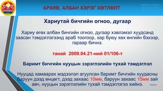 Хариутай бичгийн огноо, дугаар
Хариу өгөх албан бичгийн огноо, дугаар хэвлэмэл хуудсанд
заасан тэмдэглэгээнд араб тоогоор, хар буюу хөх өнгийн бэхээр,
гараар бичнэ.
танай 2009.04.21-ний 01/106-т
Баримт бичгийн нууцын зэрэглэлийн тухай тэмдэглэл
Нууцад хамаарах мэдээлэл агуулсан баримт бичгийн хуудасны
баруун дээд өнцөгт, дээд захаас 10мм, баруун захаас 15мм зай
авч, нууцын зэрэглэлийн тухай тэмдэглэгээ хийнэ. 9/10/2020
МӨРӨН СУМЫН
ЗАСАГ ДАРГЫН
ТАМГЫН ГАЗАР
 