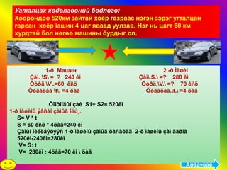 Угталцах хөдөлгөөний бодлого:
 Хоорондоо 520км зайтай хоёр газраас нэгэн зэрэг угталцан
 гарсан хоёр ìашин 4 цаг яваад уулзав. Нэг нь цагт 60 км
 хурдтай бол нөгөө машины õурдыг ол.




             1-ð Машин                                   2 -ð Ìàøèí
      Çàì. S = ? 240 êì                      Çàì.S. =? 280 êì
      Õóðä V.=60 êìö                         Õóðä.V. =? 70 êìö
      Õóãàöàà t. =4 öàã                        Õóãàöàà.t. =4 öàã

                Õîîðîíäûí çàé S1+ S2= 520êì
1-ð ìàøèíû ÿâñàí çàìûã îëú¸.
   S= V * t
   S = 60 êìö * 4öàã=240 êì
   Çàìûí íèéëáýðýýñ 1-ð ìàøèíû çàìûã õàñàõàä 2-ð ìàøèíû çàì ãàðíà
   520êì-240êì=280êì
    V= S: t
    V= 280êì : 4öàã=70 êì  öàã

                                                                Àðãà÷ëàë
 