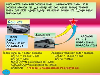 Ñóìûí òºâººñ öàãò 60êì õóðäòàé ìàøèí , àéìãèéí òºâººñ öàãò 35 êì
 õóðäòàé àâòîáóñ íýã ç¿ã ÷èãëýí õîò ðóó çýðýã ãàð÷ýý. 7öàãèéí
 äàðàà òýä õîòîä çýðýã õ¿ðñýí áîë ñóìààñ àéìãèéí òºâ õ¿ðòýë õýäýí
 êèëîìåòð âý?


   Ñóìûí òºâ


                          Àéìãèéí òºâ                             ÀÂÒÎÁÓÑ
      ÌÀØÈÍ
   ÇÀÌ - ?                                                    ÇÀÌ - ?
   ÕÓÐÄ - 60 êì/ö                                             ÕÓÐÄ - 35 êì/ö
   ÕÓÃÀÖÀÀ - 7                                                ÕÓÃÀÖÀÀ - 7öàã
   öàã
Ìàøèíû ÿâñàí çàì = õóðä * õóãàöàà        Àâòîáóñíû ÿâñàí çàì= õóðä * õóãàöàà
       ÇÀÌ /S/ = 60 êì/ö * 7 öàã           ÇÀÌ /S/ = 35 êì/ö * 7 öàã
       ÇÀÌ /S/ = 420 êì                     ÇÀÌ /S/ = 245 êì
       ÑÓÌÛÍ ÒªÂªªÑ õîò õ¿ðòýëõ çàì 420êì
       ÀÉÌÃÈÉÍ ÒªÂªªÑ õîò õ¿ðòýëõ çàì 245 êì
       ÇÀÌÛÍ ÇªÐ¯¯ 175 êì çàì íü ñóìààñ àéìãèéí òºâ õ¿ðòýëõ çàì
 