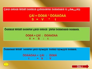 Çàìûí óðòûã îëîõäîî õóðäûã çýðöóóëñàí õóãàöààíä íü ¿ðæ¿¿ëíý.

                     ÇÀÌ = ÕÓÐÄ * ÕÓÃÀÖÀÀ
                      S = V      *  t


Õóðäûã îëîõäîî òóóëñàí çàìûí óðòûã ÿâñàí õóãàöààíä õóâààíà.

                  ÕÓÐÄ = ÇÀÌ : ÕÓÃÀÖÀÀ
                    V = S : t



Õóãàöààã îëîõäîî òóóëñàí çàìûí õýìæýýã õóðäûí õýìæýýíä õóâààíà.

                ÕÓÃÀÖÀÀ = ÇÀÌ : ÕÓÐÄ
                   t    = S : V


                                                                  Òîìü¸î
 