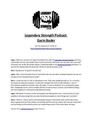 Legendary Strength Podcast
Garin Bader
Get this podcast on iTunes at:
http://legendarystrength.com/go/podcast
Logan: Welcome, everyone. It’s Logan Christopher here with the Legendary Strength podcast and I have
a friend with me here, Garin Bader. Now if you’re not familiar with Garin, you may have seen some stuff
in the past that we did. We actually did put a workshop together, the Wizards of Strength workshop. I’m
sure we’ll be talking a little bit about that. Thanks for joining me today, Garin.
Garin: My pleasure. It’s great to be with you.
Logan: Okay, so for the people that are not familiar with you and all the amazing things that you do, can
you give a bit of a background of yourself?
Garin: I would say that I’m a bit of a Renaissance man. That’s how people describe me. I’m a musician
and award-winning concert pianist. I’ve played in Carnegie Hall to the London Palladium. I won 13
international competitions for both music and magic. I’m also an illusionist. I’m a martial artist, power
lifter, bodyweight trainer, and I’ve studied all kinds of martial arts so I’ve done a lot of different things
that come together to create some really different training.
Logan: Absolutely. It amazes me that more people aren’t Renaissance men. I mean we have so much
available in this day and age that you really should become good at a lot of things, don’t you think?
Garin: I think so. I mean it seems to be that people just get in their heads a jack-of-all-trades is how
they’re going to end up if they master a lot of things but the more you master, the more you realize that
so many things are interrelated and you can change things around. That’s what blows me away.
Copyright © 2013 LegendaryStrength.com All Rights Reserved
 