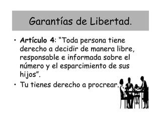 Garantías de Libertad.
• Artículo 4: “Toda persona tiene
  derecho a decidir de manera libre,
  responsable e informada sobre el
  número y el esparcimiento de sus
  hijos”.
• Tu tienes derecho a procrear.
 