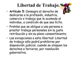 Libertad de Trabajo.
• Artículo 5: Consagra el derecho de
  dedicarse a la profesión, industria,
  comercio o trabajo que le acomode al
  individuo, a condición de que sea lícito.
• Prohibe que se obligue a una persona a
  prestar trabajo personales sin la justa
  retribución y sin su pleno consentimiento.
• Las excepciones a esta libertad: Libertad
  de trabajo sólo podrá prohibirse por
  disposición judicial, cuando se ataquen los
  derechos a terceros, por resolución
  gubernativa.
 