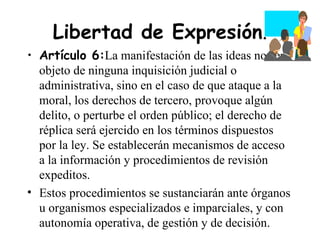 Libertad de Expresión.
• Artículo 6:La manifestación de las ideas no será
  objeto de ninguna inquisición judicial o
  administrativa, sino en el caso de que ataque a la
  moral, los derechos de tercero, provoque algún
  delito, o perturbe el orden público; el derecho de
  réplica será ejercido en los términos dispuestos
  por la ley. Se establecerán mecanismos de acceso
  a la información y procedimientos de revisión
  expeditos.
• Estos procedimientos se sustanciarán ante órganos
  u organismos especializados e imparciales, y con
  autonomía operativa, de gestión y de decisión.
 