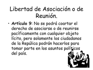 Libertad de Asociación o de
         Reunión.
• Artículo 9: No se podrá coartar el
  derecho de asociarse o de reunirse
  pacíficamente con cualquier objeto
  lícito, pero solamente los ciudadanos
  de la Repúlica podrán hacerlos para
  tomar parte en los asuntos políticos
  del país.
 
