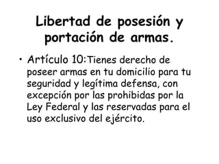 Libertad de posesión y
    portación de armas.
• Artículo 10:Tienes derecho de
 poseer armas en tu domicilio para tu
 seguridad y legítima defensa, con
 excepción por las prohibidas por la
 Ley Federal y las reservadas para el
 uso exclusivo del ejército.
 
