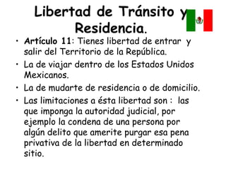 Libertad de Tránsito y
          Residencia.
• Artículo 11: Tienes libertad de entrar y
  salir del Territorio de la República.
• La de viajar dentro de los Estados Unidos
  Mexicanos.
• La de mudarte de residencia o de domicilio.
• Las limitaciones a ésta libertad son : las
  que imponga la autoridad judicial, por
  ejemplo la condena de una persona por
  algún delito que amerite purgar esa pena
  privativa de la libertad en determinado
  sitio.
 