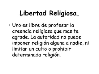 Libertad Religiosa.
• Uno es libre de profesar la
  creencia religiosa que mas te
  agrade. La autoridad no puede
  imponer religión alguna a nadie, ni
  limitar un culto o prohibir
  determinada religión.
 