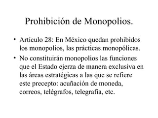 Prohibición de Monopolios.
• Artículo 28: En México quedan prohibidos
  los monopolios, las prácticas monopólicas.
• No constituirán monopolios las funciones
  que el Estado ejerza de manera exclusiva en
  las áreas estratégicas a las que se refiere
  este precepto: acuñación de moneda,
  correos, telégrafos, telegrafía, etc.
 