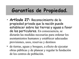Garantías de Propiedad.
• Artículo 27: Reconocimiento de la
  propiedad privada que la nación puede
  establecer sobre las tierras y aguas a favor
  de los particulares. En consecuencia, se
  dictarán las medidas necesarias para ordenar los
  asentamientos humanos y establecer adecuadas
  provisiones, usos, reservas y destinos
• de tierras, aguas y bosques, a efecto de ejecutar
  obras públicas y de planear y regular la fundación
  de los centros de población.
 