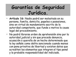 Garantías de Seguridad
           Jurídica.
• Artículo 16: Nadie podrá ser molestado en su
  persona, familia, domicilio, papeles o posesiones,
  sino en virtud de mandamiento escrito de la
  autoridad competente, que funde o motive la causa
  legal del procedimiento.
• No podrá librarse orden de aprehensión sino por la
  autoridad judicial y sin que proceda denuncia,
  acusación o querella de un hecho determinado que
  la ley señale como delito sancionado cuando menos
  con pena privativa de libertad y existan datos que
  acrediten los elementos que integren el tipo penal
  y la probable responsabilidad del indiciado.
 