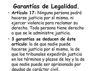 Garantías de Legalidad.
• Artículo 17: Ninguna persona podrá
  hacerse justicia por sí misma, ni
  ejercer violencia para reclamar su
  derecho. Toda persona tiene derecho
  a que se le administre justicia.
• 3 garantías se deducen de éste
  artículo: la de que nadie puede
  hacerse justicia por sí mismo, la de
  que los tribunales expedirán justicia
  en los términos y plazos de ley y la de
  que nadie puede ser aprisionado por
  deudas de carácter civil.
 