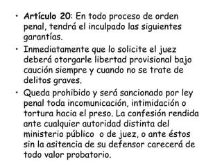 • Artículo 20: En todo proceso de orden
  penal, tendrá el inculpado las siguientes
  garantías.
• Inmediatamente que lo solicite el juez
  deberá otorgarle libertad provisional bajo
  caución siempre y cuando no se trate de
  delitos graves.
• Queda prohibido y será sancionado por ley
  penal toda incomunicación, intimidación o
  tortura hacia el preso. La confesión rendida
  ante cualquier autoridad distinta del
  ministerio público o de juez, o ante éstos
  sin la asitencia de su defensor carecerá de
  todo valor probatorio.
 