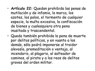 • Artículo 22: Quedan prohibida las penas de
  mutilación y de infamia, la marca, los
  azotes, los palos, el tormento de cualquier
  especie, la multa excesiva, la confiscación
  de bienes y cualesquiera otra pena
  inusitada y trascendental.
• Queda también prohibida la pena de muerte
  por delitos políticos, y en vuanto a los
  demás, sólo podrá imponerse al traidor
  alevosía, premeditación o ventaja, al
  incendario, al plagario, al salteador de
  caminos, al pirata y a los reos de delitos
  graves del orden militar.
 
