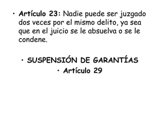 • Artículo 23: Nadie puede ser juzgado
  dos veces por el mismo delito, ya sea
  que en el juicio se le absuelva o se le
  condene.

  • SUSPENSIÓN DE GARANTÍAS
          • Artículo 29
 