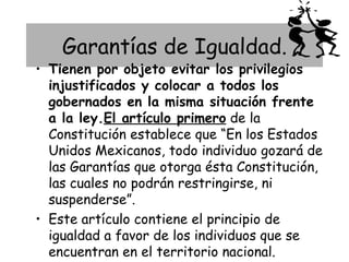 Garantías de Igualdad.
• Tienen por objeto evitar los privilegios
  injustificados y colocar a todos los
  gobernados en la misma situación frente
  a la ley.El artículo primero de la
  Constitución establece que “En los Estados
  Unidos Mexicanos, todo individuo gozará de
  las Garantías que otorga ésta Constitución,
  las cuales no podrán restringirse, ni
  suspenderse”.
• Este artículo contiene el principio de
  igualdad a favor de los individuos que se
  encuentran en el territorio nacional.
 
