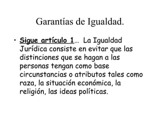 Garantías de Igualdad.
• Sigue artículo 1… La Igualdad
  Jurídica consiste en evitar que las
  distinciones que se hagan a las
  personas tengan como base
  circunstancias o atributos tales como
  raza, la situación económica, la
  religión, las ideas políticas.
 