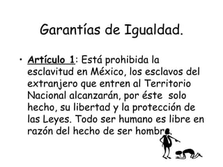 Garantías de Igualdad.

• Artículo 1: Está prohibida la
  esclavitud en México, los esclavos del
  extranjero que entren al Territorio
  Nacional alcanzarán, por éste solo
  hecho, su libertad y la protección de
  las Leyes. Todo ser humano es libre en
  razón del hecho de ser hombre.
 