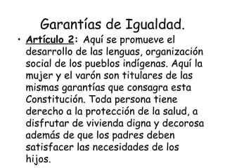 Garantías de Igualdad.
• Artículo 2: Aquí se promueve el
  desarrollo de las lenguas, organización
  social de los pueblos indígenas. Aquí la
  mujer y el varón son titulares de las
  mismas garantías que consagra esta
  Constitución. Toda persona tiene
  derecho a la protección de la salud, a
  disfrutar de vivienda digna y decorosa
  además de que los padres deben
  satisfacer las necesidades de los
  hijos.
 
