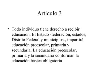 Artículo 3

• Todo individuo tiene derecho a recibir
  educación. El Estado -federación, estados,
  Distrito Federal y municipios-, impartirá
  educación preescolar, primaria y
  secundaria. La educación preescolar,
  primaria y la secundaria conforman la
  educación básica obligatoria.
 