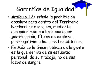 Garantías de Igualdad.
• Artículo 12: señala la prohibición
  absoluta para dentro del Territorio
  Nacional se otorguen, mediante
  cualquier medio o bajo cualquier
  justificación, títulos de nobleza,
  prerrogativas u honores hereditarios.
• En México la única nobleza de la gente
  es la que deriva de su esfuerzo
  personal, de su trabajo, no de sus
  lazos de sangre.
 