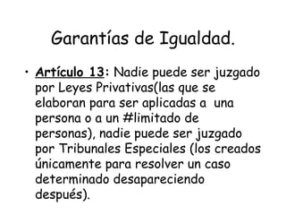 Garantías de Igualdad.
• Artículo 13: Nadie puede ser juzgado
  por Leyes Privativas(las que se
  elaboran para ser aplicadas a una
  persona o a un #limitado de
  personas), nadie puede ser juzgado
  por Tribunales Especiales (los creados
  únicamente para resolver un caso
  determinado desapareciendo
  después).
 