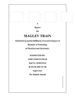 A
                       Report
                         On

          MAGLEV TRAIN
Submitted in partial fulfillment of award of degree of
               Bachelor of Technology
            in Electrical and Electronics


                 SUBMITTED BY:
               ASHUTOSH PATHAK
                Roll No. 1038221516
                B.TECH 3RD YEAR
                     Supervisor
                 Mr. Shahab Ahmad
                                                         1
                                                         1
                                                         1
                                                         1
                                                         1
                                                         1
                                                         1
 