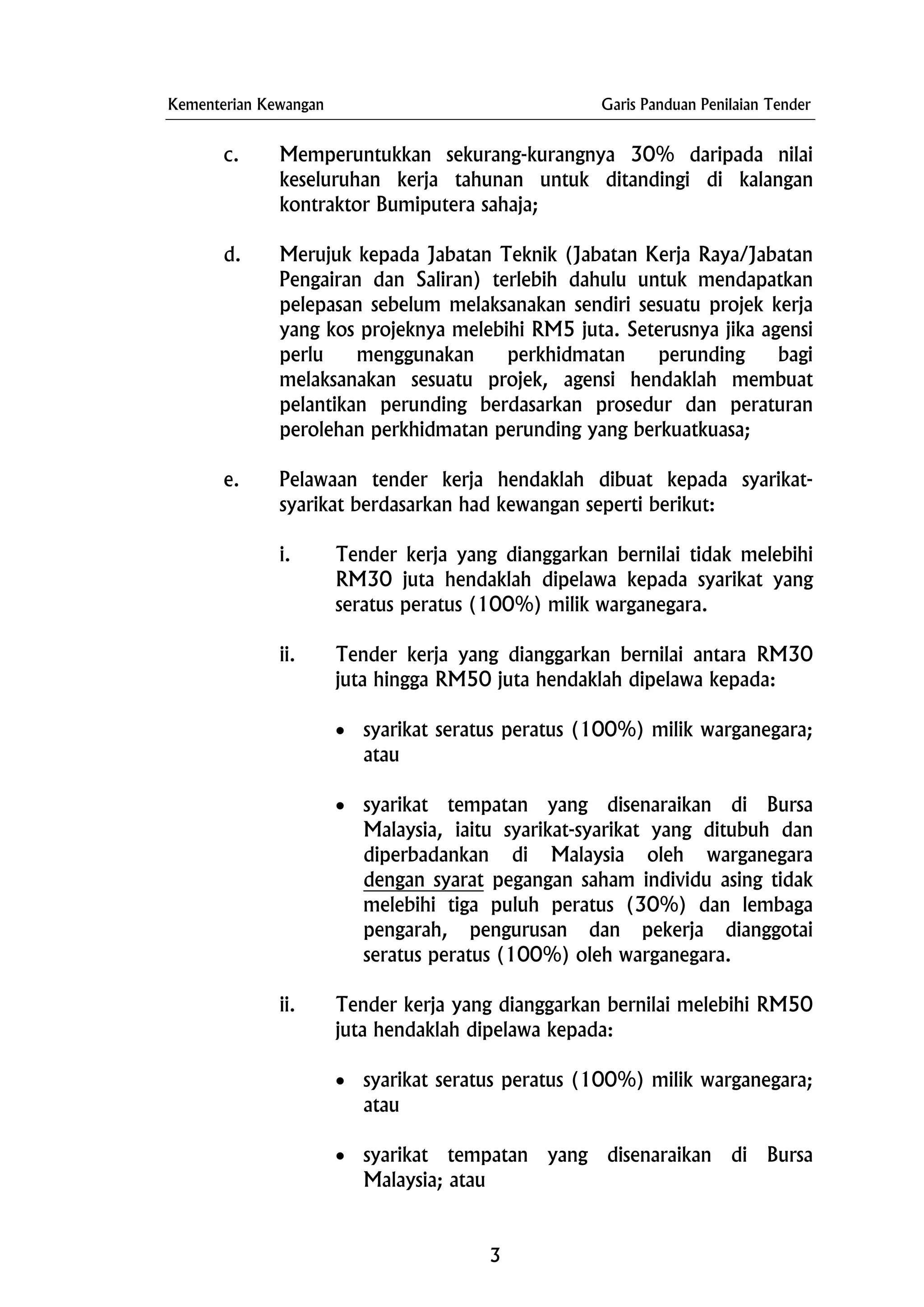 Kementerian Kewangan Garis Panduan Penilaian Tender
c. Memperuntukkan sekurang-kurangnya 30% daripada nilai
keseluruhan kerja tahunan untuk ditandingi di kalangan
kontraktor Bumiputera sahaja;
d. Merujuk kepada Jabatan Teknik (Jabatan Kerja Raya/Jabatan
Pengairan dan Saliran) terlebih dahulu untuk mendapatkan
pelepasan sebelum melaksanakan sendiri sesuatu projek kerja
yang kos projeknya melebihi RM5 juta. Seterusnya jika agensi
perlu menggunakan perkhidmatan perunding bagi
melaksanakan sesuatu projek, agensi hendaklah membuat
pelantikan perunding berdasarkan prosedur dan peraturan
perolehan perkhidmatan perunding yang berkuatkuasa;
e. Pelawaan tender kerja hendaklah dibuat kepada syarikat-
syarikat berdasarkan had kewangan seperti berikut:
i. Tender kerja yang dianggarkan bernilai tidak melebihi
RM30 juta hendaklah dipelawa kepada syarikat yang
seratus peratus (100%) milik warganegara.
ii. Tender kerja yang dianggarkan bernilai antara RM30
juta hingga RM50 juta hendaklah dipelawa kepada:
• syarikat seratus peratus (100%) milik warganegara;
atau
• syarikat tempatan yang disenaraikan di Bursa
Malaysia, iaitu syarikat-syarikat yang ditubuh dan
diperbadankan di Malaysia oleh warganegara
dengan syarat pegangan saham individu asing tidak
melebihi tiga puluh peratus (30%) dan lembaga
pengarah, pengurusan dan pekerja dianggotai
seratus peratus (100%) oleh warganegara.
ii. Tender kerja yang dianggarkan bernilai melebihi RM50
juta hendaklah dipelawa kepada:
• syarikat seratus peratus (100%) milik warganegara;
atau
• syarikat tempatan yang disenaraikan di Bursa
Malaysia; atau
3
 