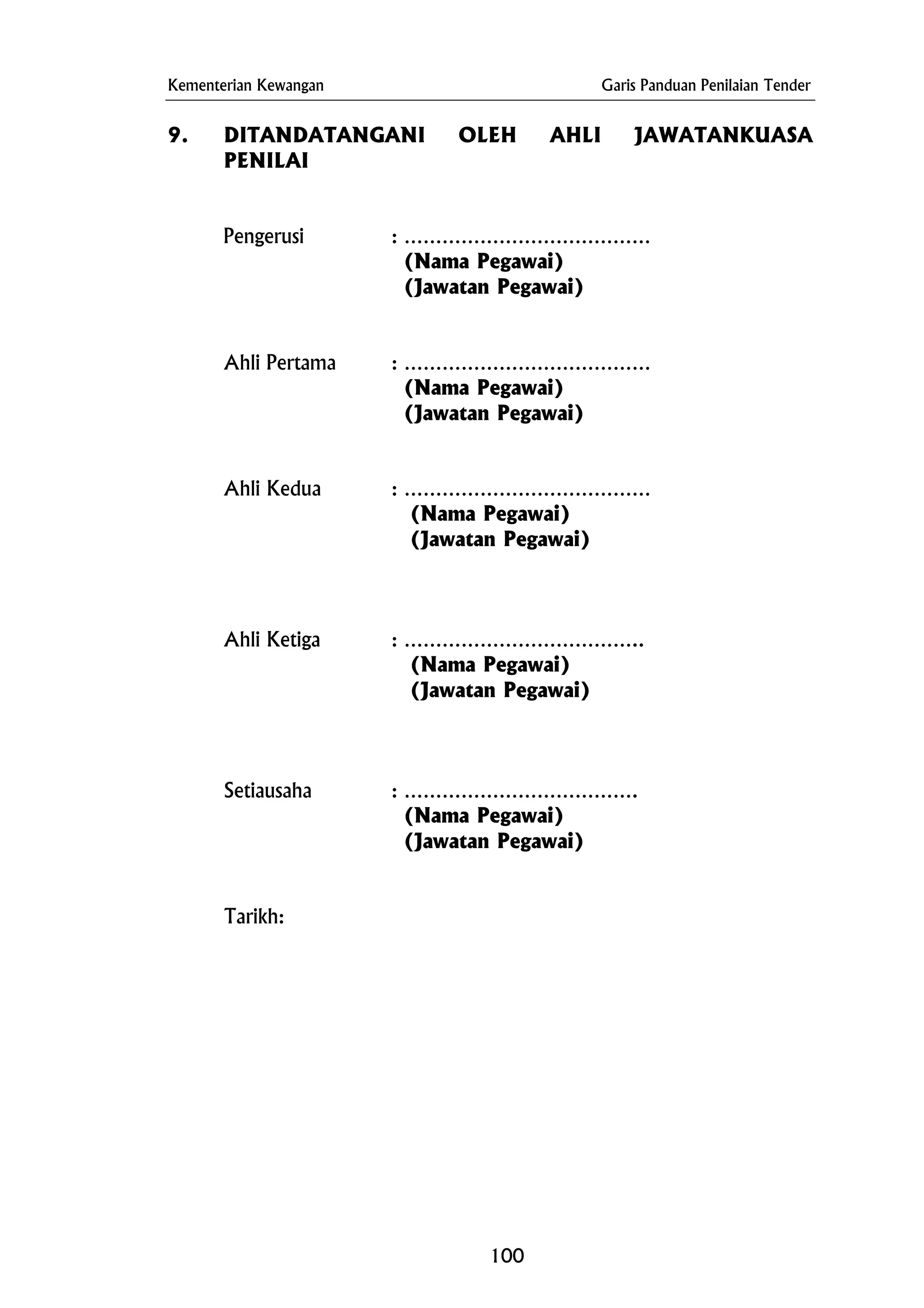 Kementerian Kewangan Garis Panduan Penilaian Tender
9. DITANDATANGANI OLEH AHLI JAWATANKUASA
PENILAI
Pengerusi : …………………………………
(Nama Pegawai)
(Jawatan Pegawai)
Ahli Pertama : …………………………………
(Nama Pegawai)
(Jawatan Pegawai)
Ahli Kedua : …………………………………
(Nama Pegawai)
(Jawatan Pegawai)
Ahli Ketiga : ………………………………..
(Nama Pegawai)
(Jawatan Pegawai)
Setiausaha : ……………………………….
(Nama Pegawai)
(Jawatan Pegawai)
Tarikh:
100
 