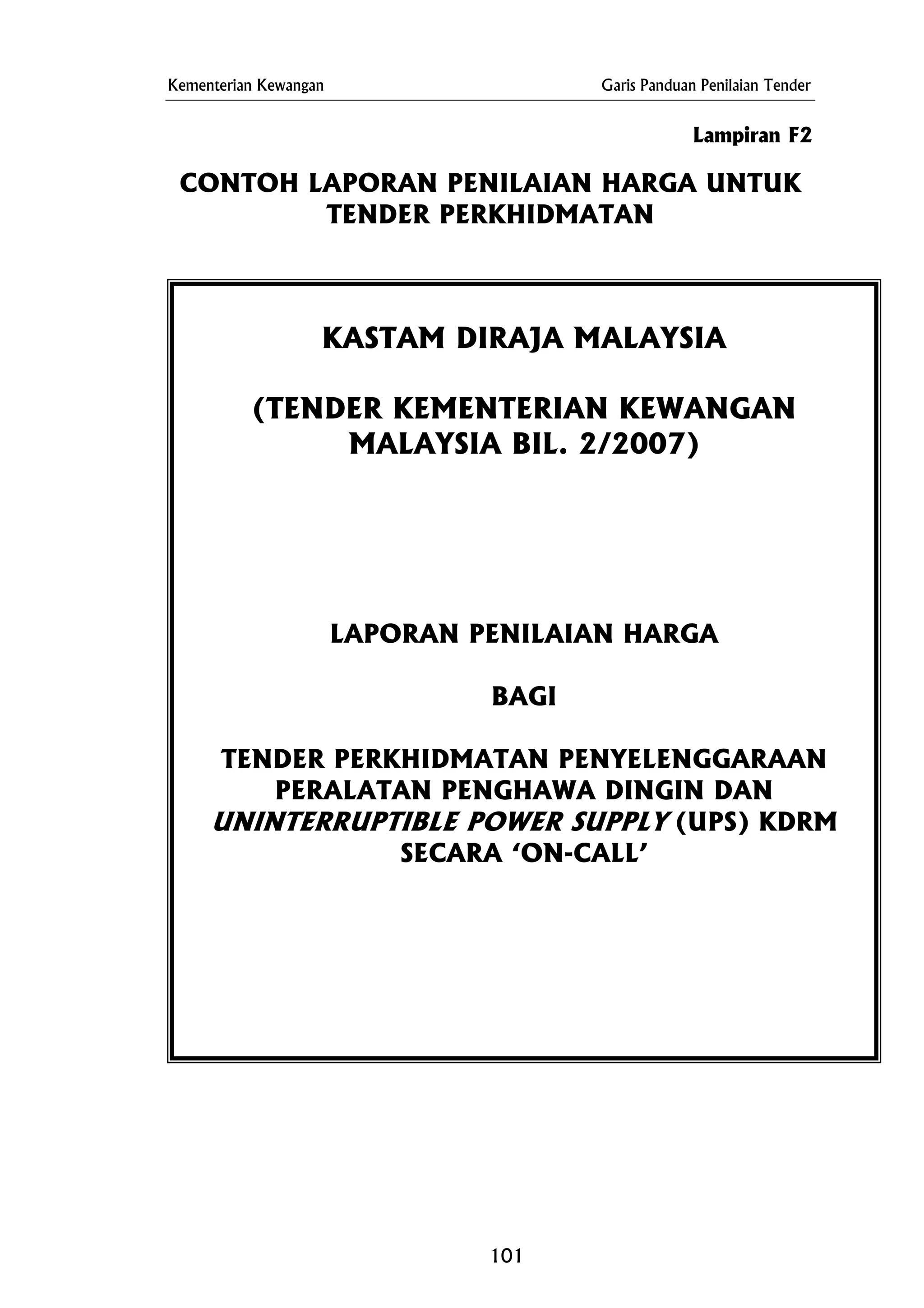 Kementerian Kewangan Garis Panduan Penilaian Tender
Lampiran F2
CONTOH LAPORAN PENILAIAN HARGA UNTUK
TENDER PERKHIDMATAN
KASTAM DIRAJA MALAYSIA
(TENDER KEMENTERIAN KEWANGAN
MALAYSIA BIL. 2/2007)
LAPORAN PENILAIAN HARGA
BAGI
TENDER PERKHIDMATAN PENYELENGGARAAN
PERALATAN PENGHAWA DINGIN DAN
UNINTERRUPTIBLE POWER SUPPLY (UPS) KDRM
SECARA ‘ON-CALL’
101
 