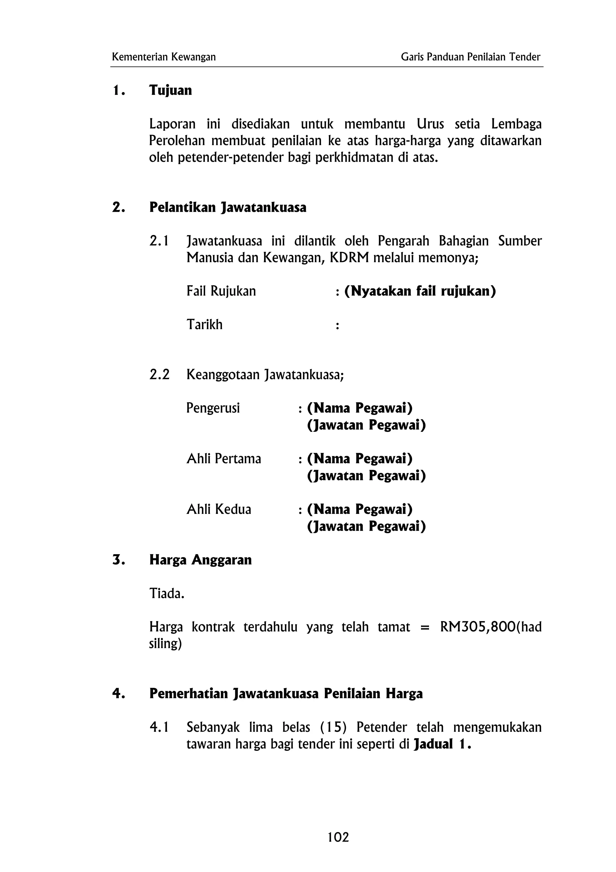 Kementerian Kewangan Garis Panduan Penilaian Tender
1. Tujuan
Laporan ini disediakan untuk membantu Urus setia Lembaga
Perolehan membuat penilaian ke atas harga-harga yang ditawarkan
oleh petender-petender bagi perkhidmatan di atas.
2. Pelantikan Jawatankuasa
2.1 Jawatankuasa ini dilantik oleh Pengarah Bahagian Sumber
Manusia dan Kewangan, KDRM melalui memonya;
Fail Rujukan : (Nyatakan fail rujukan)
Tarikh :
2.2 Keanggotaan Jawatankuasa;
Pengerusi : (Nama Pegawai)
(Jawatan Pegawai)
Ahli Pertama : (Nama Pegawai)
(Jawatan Pegawai)
Ahli Kedua : (Nama Pegawai)
(Jawatan Pegawai)
3. Harga Anggaran
Tiada.
Harga kontrak terdahulu yang telah tamat = RM305,800(had
siling)
4. Pemerhatian Jawatankuasa Penilaian Harga
4.1 Sebanyak lima belas (15) Petender telah mengemukakan
tawaran harga bagi tender ini seperti di Jadual 1.
102
 