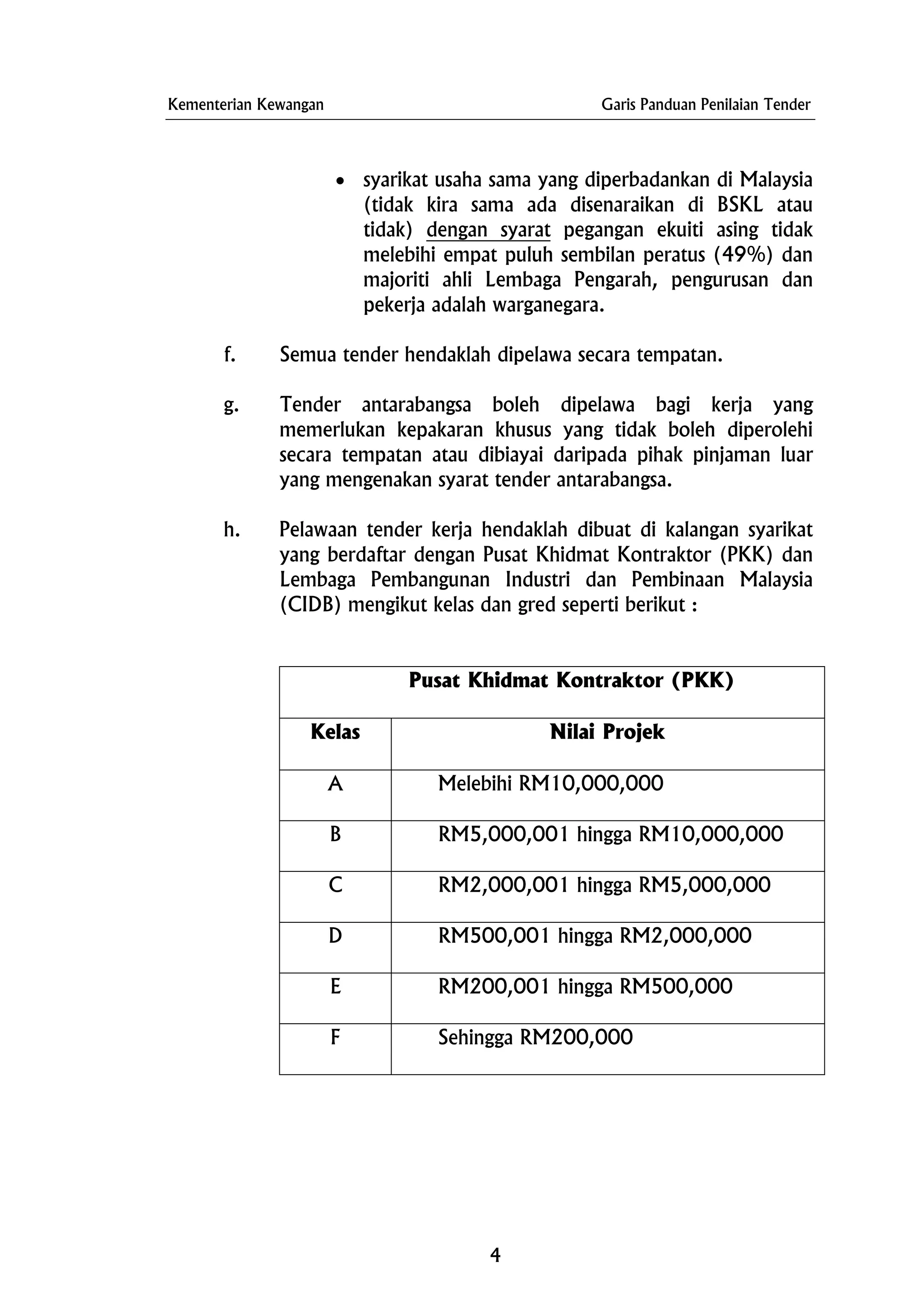 Kementerian Kewangan Garis Panduan Penilaian Tender
• syarikat usaha sama yang diperbadankan di Malaysia
(tidak kira sama ada disenaraikan di BSKL atau
tidak) dengan syarat pegangan ekuiti asing tidak
melebihi empat puluh sembilan peratus (49%) dan
majoriti ahli Lembaga Pengarah, pengurusan dan
pekerja adalah warganegara.
f. Semua tender hendaklah dipelawa secara tempatan.
g. Tender antarabangsa boleh dipelawa bagi kerja yang
memerlukan kepakaran khusus yang tidak boleh diperolehi
secara tempatan atau dibiayai daripada pihak pinjaman luar
yang mengenakan syarat tender antarabangsa.
h. Pelawaan tender kerja hendaklah dibuat di kalangan syarikat
yang berdaftar dengan Pusat Khidmat Kontraktor (PKK) dan
Lembaga Pembangunan Industri dan Pembinaan Malaysia
(CIDB) mengikut kelas dan gred seperti berikut :
Pusat Khidmat Kontraktor (PKK)
Kelas Nilai Projek
A Melebihi RM10,000,000
B RM5,000,001 hingga RM10,000,000
C RM2,000,001 hingga RM5,000,000
D RM500,001 hingga RM2,000,000
E RM200,001 hingga RM500,000
F Sehingga RM200,000
4
 