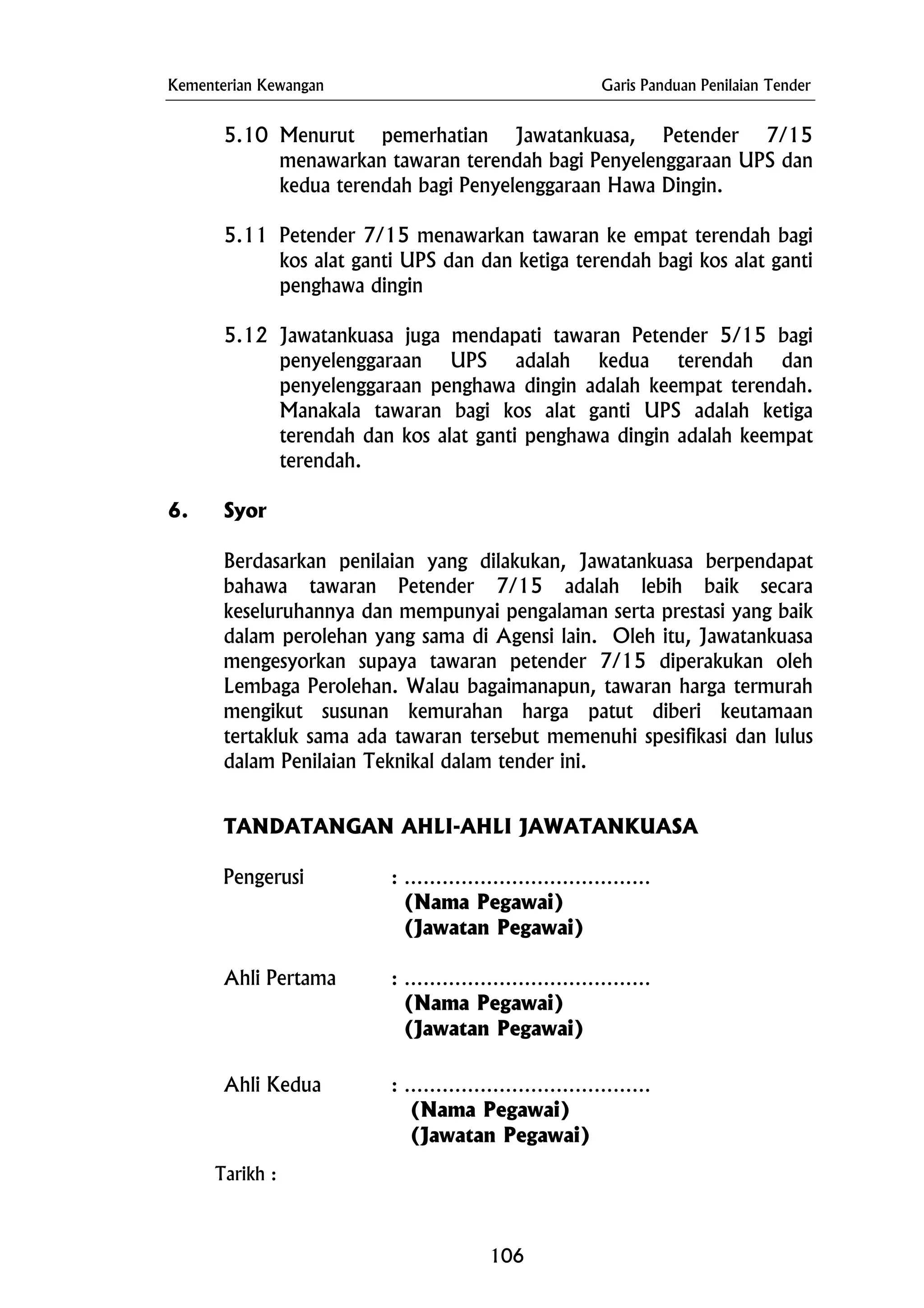 Kementerian Kewangan Garis Panduan Penilaian Tender
5.10 Menurut pemerhatian Jawatankuasa, Petender 7/15
menawarkan tawaran terendah bagi Penyelenggaraan UPS dan
kedua terendah bagi Penyelenggaraan Hawa Dingin.
5.11 Petender 7/15 menawarkan tawaran ke empat terendah bagi
kos alat ganti UPS dan dan ketiga terendah bagi kos alat ganti
penghawa dingin
5.12 Jawatankuasa juga mendapati tawaran Petender 5/15 bagi
penyelenggaraan UPS adalah kedua terendah dan
penyelenggaraan penghawa dingin adalah keempat terendah.
Manakala tawaran bagi kos alat ganti UPS adalah ketiga
terendah dan kos alat ganti penghawa dingin adalah keempat
terendah.
6. Syor
Berdasarkan penilaian yang dilakukan, Jawatankuasa berpendapat
bahawa tawaran Petender 7/15 adalah lebih baik secara
keseluruhannya dan mempunyai pengalaman serta prestasi yang baik
dalam perolehan yang sama di Agensi lain. Oleh itu, Jawatankuasa
mengesyorkan supaya tawaran petender 7/15 diperakukan oleh
Lembaga Perolehan. Walau bagaimanapun, tawaran harga termurah
mengikut susunan kemurahan harga patut diberi keutamaan
tertakluk sama ada tawaran tersebut memenuhi spesifikasi dan lulus
dalam Penilaian Teknikal dalam tender ini.
TANDATANGAN AHLI-AHLI JAWATANKUASA
Pengerusi : …………………………………
(Nama Pegawai)
(Jawatan Pegawai)
Ahli Pertama : …………………………………
(Nama Pegawai)
(Jawatan Pegawai)
Ahli Kedua : …………………………………
(Nama Pegawai)
(Jawatan Pegawai)
Tarikh :
106
 