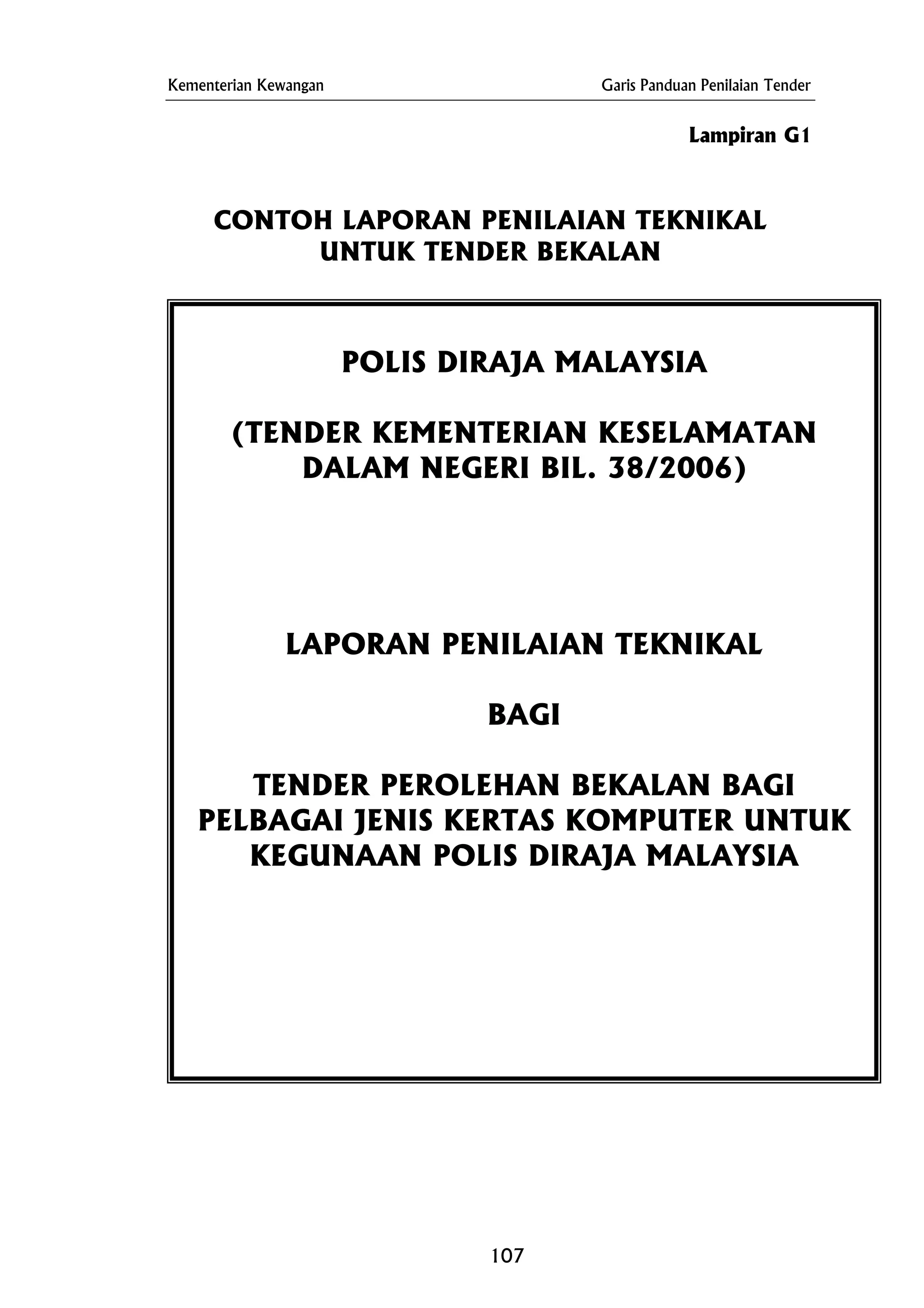 Kementerian Kewangan Garis Panduan Penilaian Tender
Lampiran G1
CONTOH LAPORAN PENILAIAN TEKNIKAL
UNTUK TENDER BEKALAN
POLIS DIRAJA MALAYSIA
(TENDER KEMENTERIAN KESELAMATAN
DALAM NEGERI BIL. 38/2006)
LAPORAN PENILAIAN TEKNIKAL
BAGI
TENDER PEROLEHAN BEKALAN BAGI
PELBAGAI JENIS KERTAS KOMPUTER UNTUK
KEGUNAAN POLIS DIRAJA MALAYSIA
107
 