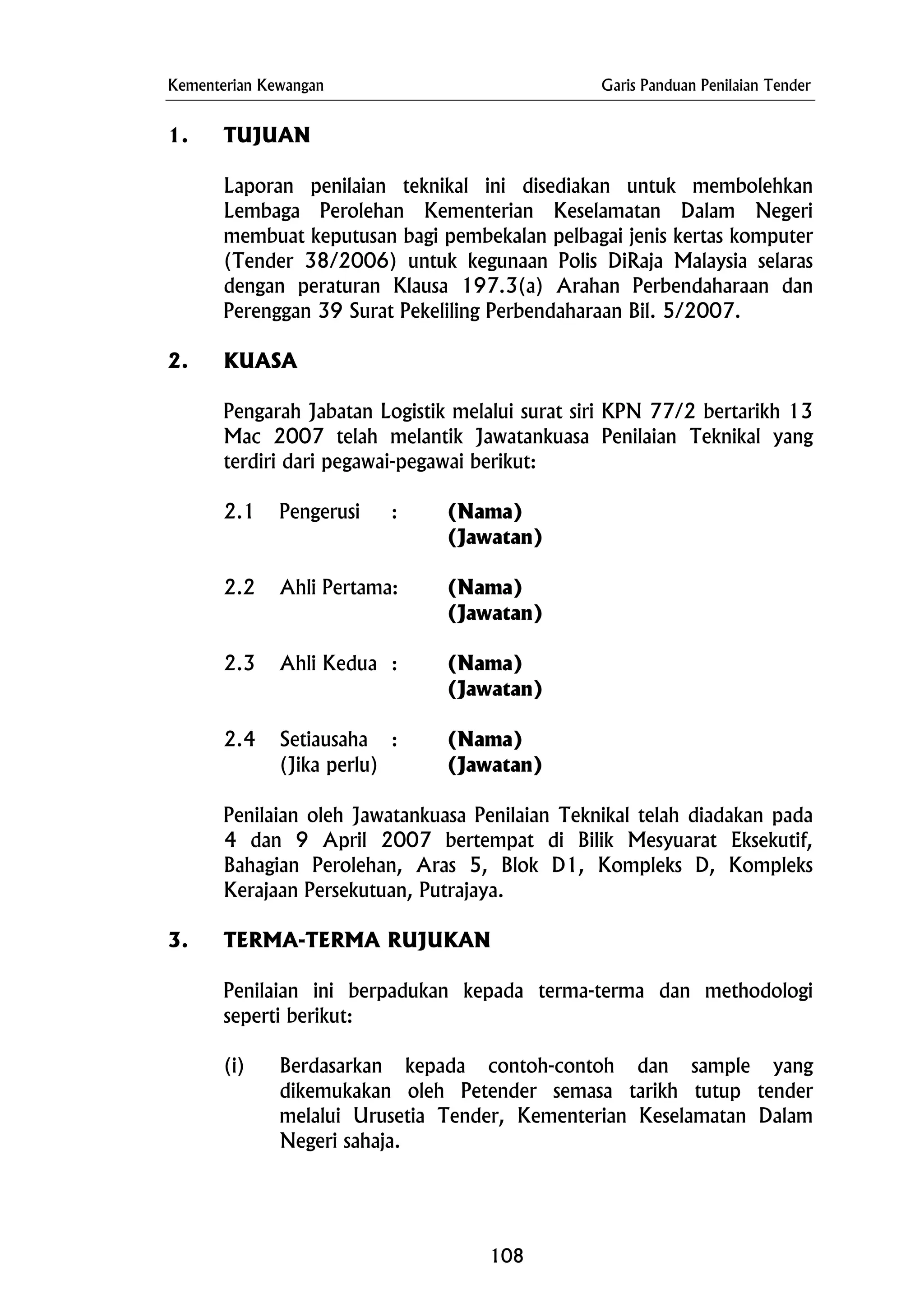 Kementerian Kewangan Garis Panduan Penilaian Tender
1. TUJUAN
Laporan penilaian teknikal ini disediakan untuk membolehkan
Lembaga Perolehan Kementerian Keselamatan Dalam Negeri
membuat keputusan bagi pembekalan pelbagai jenis kertas komputer
(Tender 38/2006) untuk kegunaan Polis DiRaja Malaysia selaras
dengan peraturan Klausa 197.3(a) Arahan Perbendaharaan dan
Perenggan 39 Surat Pekeliling Perbendaharaan Bil. 5/2007.
2. KUASA
Pengarah Jabatan Logistik melalui surat siri KPN 77/2 bertarikh 13
Mac 2007 telah melantik Jawatankuasa Penilaian Teknikal yang
terdiri dari pegawai-pegawai berikut:
2.1 Pengerusi : (Nama)
(Jawatan)
2.2 Ahli Pertama: (Nama)
(Jawatan)
2.3 Ahli Kedua : (Nama)
(Jawatan)
2.4 Setiausaha : (Nama)
(Jika perlu) (Jawatan)
Penilaian oleh Jawatankuasa Penilaian Teknikal telah diadakan pada
4 dan 9 April 2007 bertempat di Bilik Mesyuarat Eksekutif,
Bahagian Perolehan, Aras 5, Blok D1, Kompleks D, Kompleks
Kerajaan Persekutuan, Putrajaya.
3. TERMA-TERMA RUJUKAN
Penilaian ini berpadukan kepada terma-terma dan methodologi
seperti berikut:
(i) Berdasarkan kepada contoh-contoh dan sample yang
dikemukakan oleh Petender semasa tarikh tutup tender
melalui Urusetia Tender, Kementerian Keselamatan Dalam
Negeri sahaja.
108
 