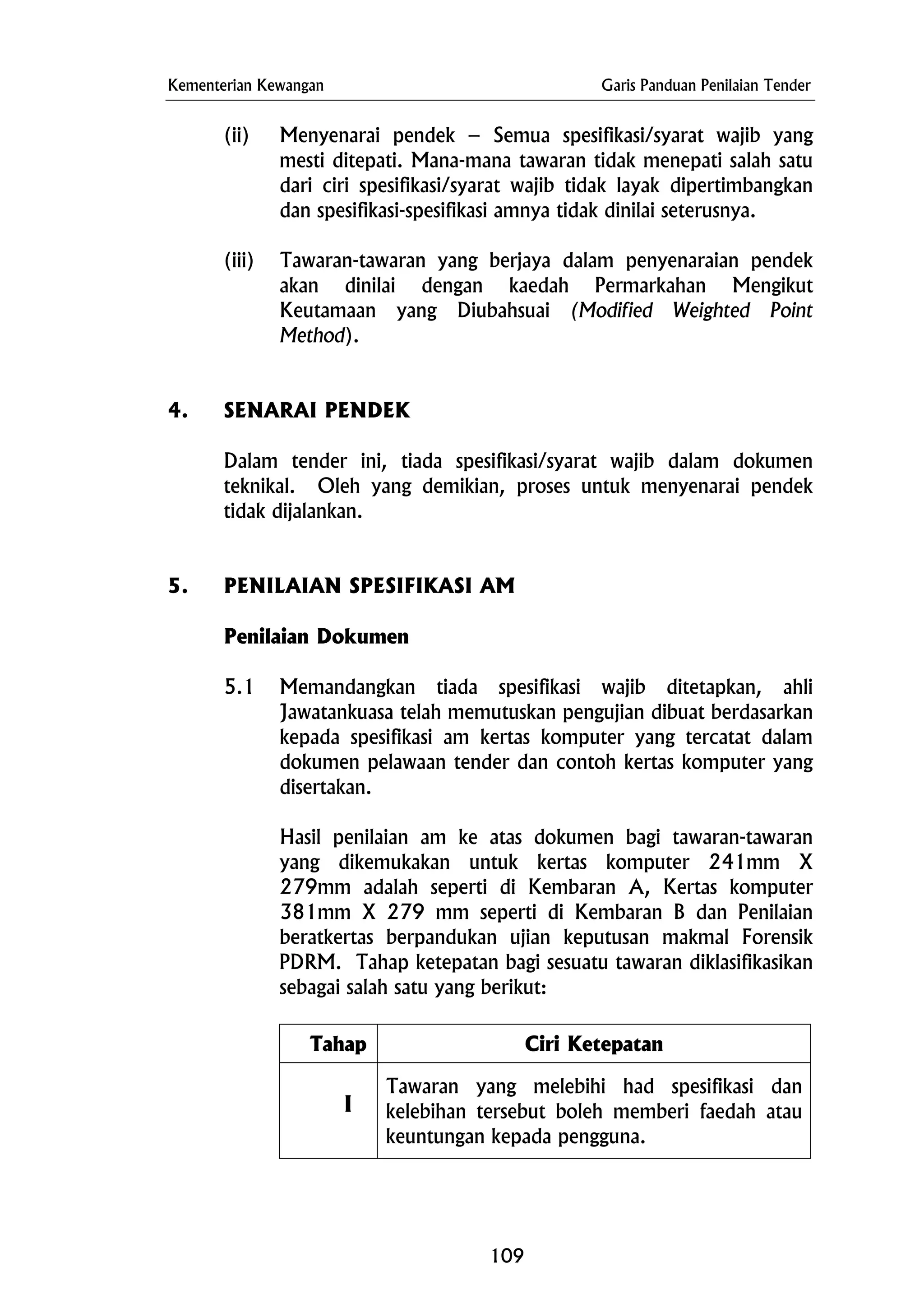 Kementerian Kewangan Garis Panduan Penilaian Tender
(ii) Menyenarai pendek – Semua spesifikasi/syarat wajib yang
mesti ditepati. Mana-mana tawaran tidak menepati salah satu
dari ciri spesifikasi/syarat wajib tidak layak dipertimbangkan
dan spesifikasi-spesifikasi amnya tidak dinilai seterusnya.
(iii) Tawaran-tawaran yang berjaya dalam penyenaraian pendek
akan dinilai dengan kaedah Permarkahan Mengikut
Keutamaan yang Diubahsuai (Modified Weighted Point
Method).
4. SENARAI PENDEK
Dalam tender ini, tiada spesifikasi/syarat wajib dalam dokumen
teknikal. Oleh yang demikian, proses untuk menyenarai pendek
tidak dijalankan.
5. PENILAIAN SPESIFIKASI AM
Penilaian Dokumen
5.1 Memandangkan tiada spesifikasi wajib ditetapkan, ahli
Jawatankuasa telah memutuskan pengujian dibuat berdasarkan
kepada spesifikasi am kertas komputer yang tercatat dalam
dokumen pelawaan tender dan contoh kertas komputer yang
disertakan.
Hasil penilaian am ke atas dokumen bagi tawaran-tawaran
yang dikemukakan untuk kertas komputer 241mm X
279mm adalah seperti di Kembaran A, Kertas komputer
381mm X 279 mm seperti di Kembaran B dan Penilaian
beratkertas berpandukan ujian keputusan makmal Forensik
PDRM. Tahap ketepatan bagi sesuatu tawaran diklasifikasikan
sebagai salah satu yang berikut:
Tahap Ciri Ketepatan
I
Tawaran yang melebihi had spesifikasi dan
kelebihan tersebut boleh memberi faedah atau
keuntungan kepada pengguna.
109
 