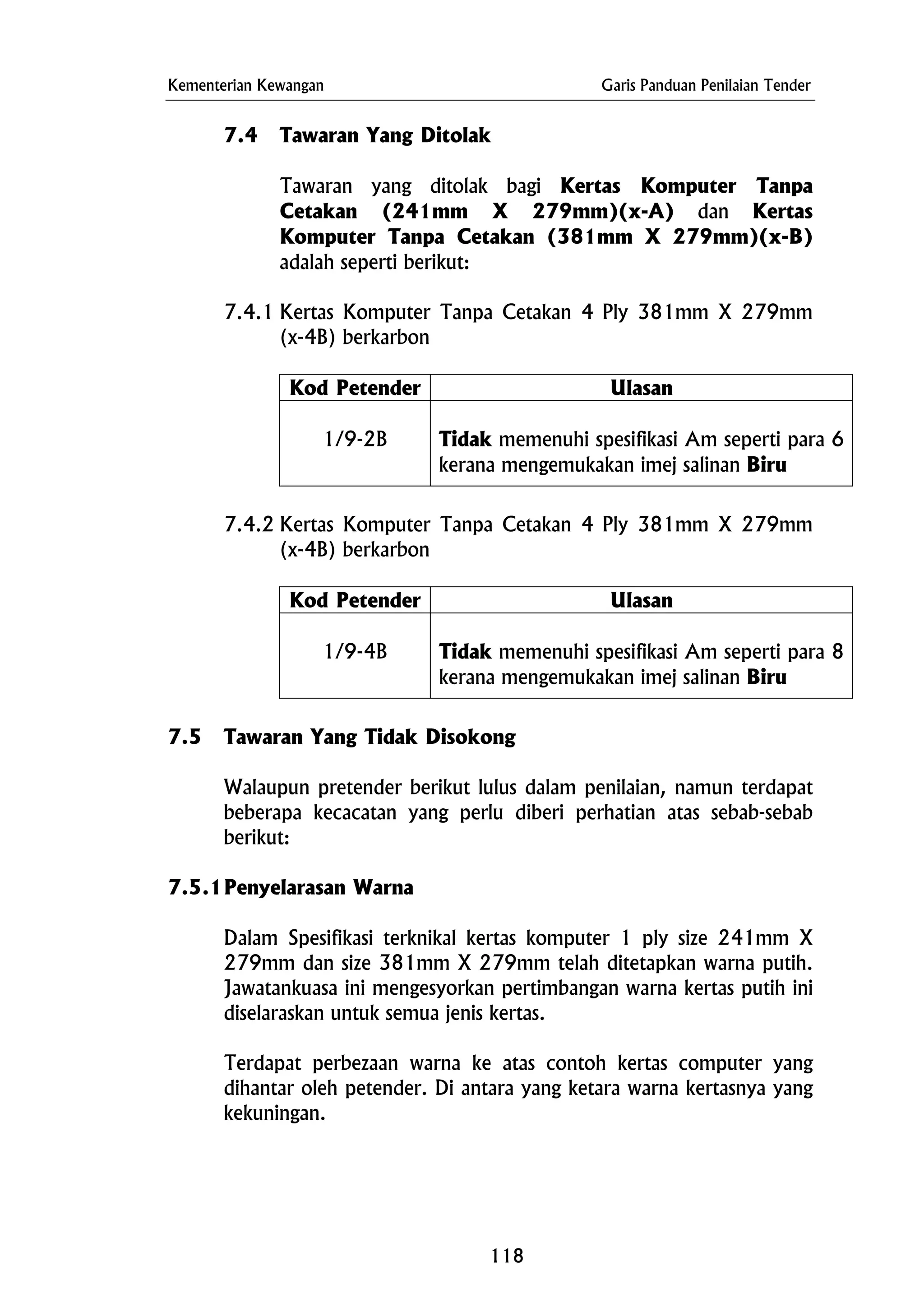 Kementerian Kewangan Garis Panduan Penilaian Tender
7.4 Tawaran Yang Ditolak
Tawaran yang ditolak bagi Kertas Komputer Tanpa
Cetakan (241mm X 279mm)(x-A) dan Kertas
Komputer Tanpa Cetakan (381mm X 279mm)(x-B)
adalah seperti berikut:
7.4.1 Kertas Komputer Tanpa Cetakan 4 Ply 381mm X 279mm
(x-4B) berkarbon
Kod Petender Ulasan
1/9-2B Tidak memenuhi spesifikasi Am seperti para 6
kerana mengemukakan imej salinan Biru
7.4.2 Kertas Komputer Tanpa Cetakan 4 Ply 381mm X 279mm
(x-4B) berkarbon
Kod Petender Ulasan
1/9-4B Tidak memenuhi spesifikasi Am seperti para 8
kerana mengemukakan imej salinan Biru
7.5 Tawaran Yang Tidak Disokong
Walaupun pretender berikut lulus dalam penilaian, namun terdapat
beberapa kecacatan yang perlu diberi perhatian atas sebab-sebab
berikut:
7.5.1Penyelarasan Warna
Dalam Spesifikasi terknikal kertas komputer 1 ply size 241mm X
279mm dan size 381mm X 279mm telah ditetapkan warna putih.
Jawatankuasa ini mengesyorkan pertimbangan warna kertas putih ini
diselaraskan untuk semua jenis kertas.
Terdapat perbezaan warna ke atas contoh kertas computer yang
dihantar oleh petender. Di antara yang ketara warna kertasnya yang
kekuningan.
118
 