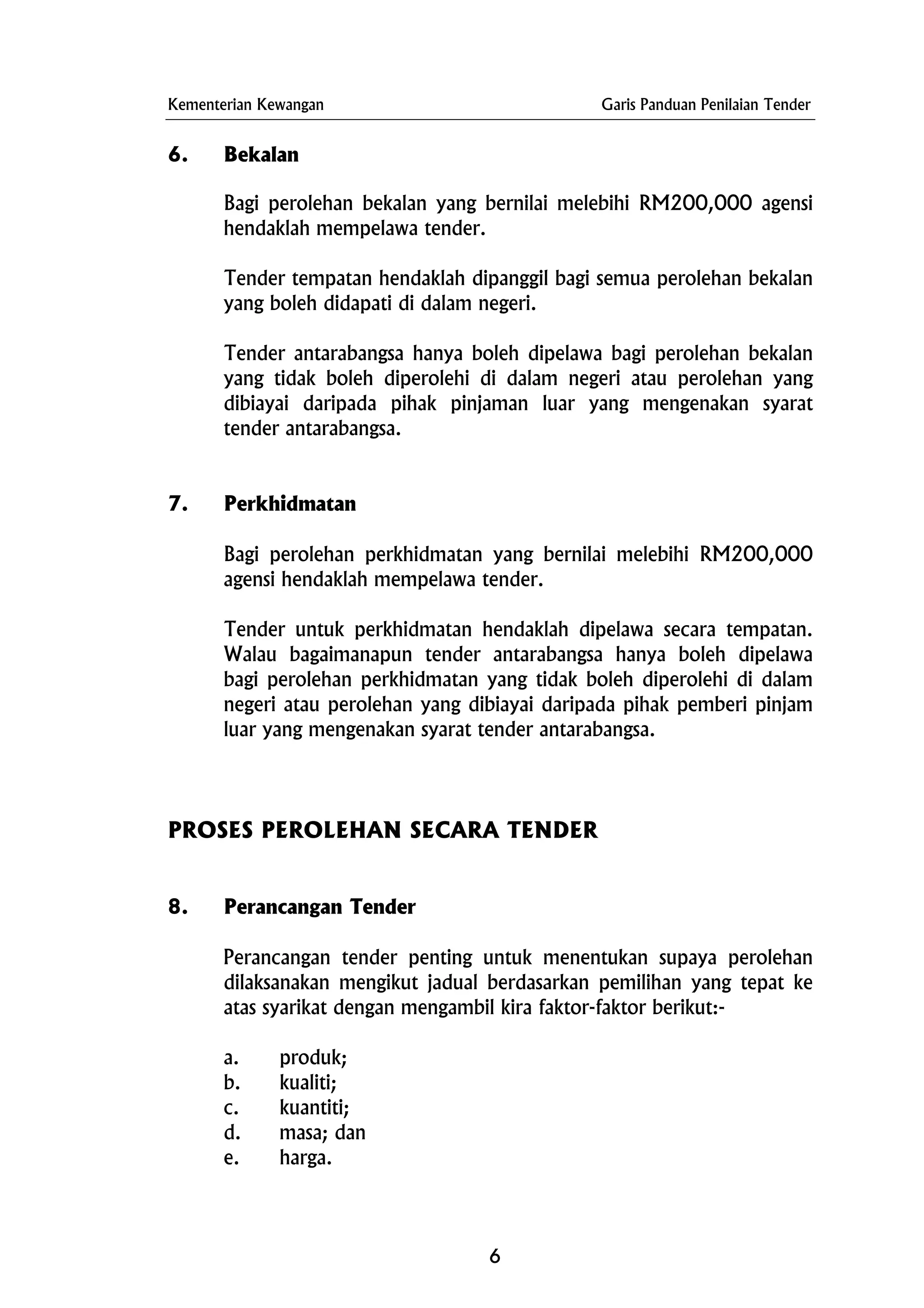 Kementerian Kewangan Garis Panduan Penilaian Tender
6. Bekalan
Bagi perolehan bekalan yang bernilai melebihi RM200,000 agensi
hendaklah mempelawa tender.
Tender tempatan hendaklah dipanggil bagi semua perolehan bekalan
yang boleh didapati di dalam negeri.
Tender antarabangsa hanya boleh dipelawa bagi perolehan bekalan
yang tidak boleh diperolehi di dalam negeri atau perolehan yang
dibiayai daripada pihak pinjaman luar yang mengenakan syarat
tender antarabangsa.
7. Perkhidmatan
Bagi perolehan perkhidmatan yang bernilai melebihi RM200,000
agensi hendaklah mempelawa tender.
Tender untuk perkhidmatan hendaklah dipelawa secara tempatan.
Walau bagaimanapun tender antarabangsa hanya boleh dipelawa
bagi perolehan perkhidmatan yang tidak boleh diperolehi di dalam
negeri atau perolehan yang dibiayai daripada pihak pemberi pinjam
luar yang mengenakan syarat tender antarabangsa.
PROSES PEROLEHAN SECARA TENDER
8. Perancangan Tender
Perancangan tender penting untuk menentukan supaya perolehan
dilaksanakan mengikut jadual berdasarkan pemilihan yang tepat ke
atas syarikat dengan mengambil kira faktor-faktor berikut:-
a. produk;
b. kualiti;
c. kuantiti;
d. masa; dan
e. harga.
6
 