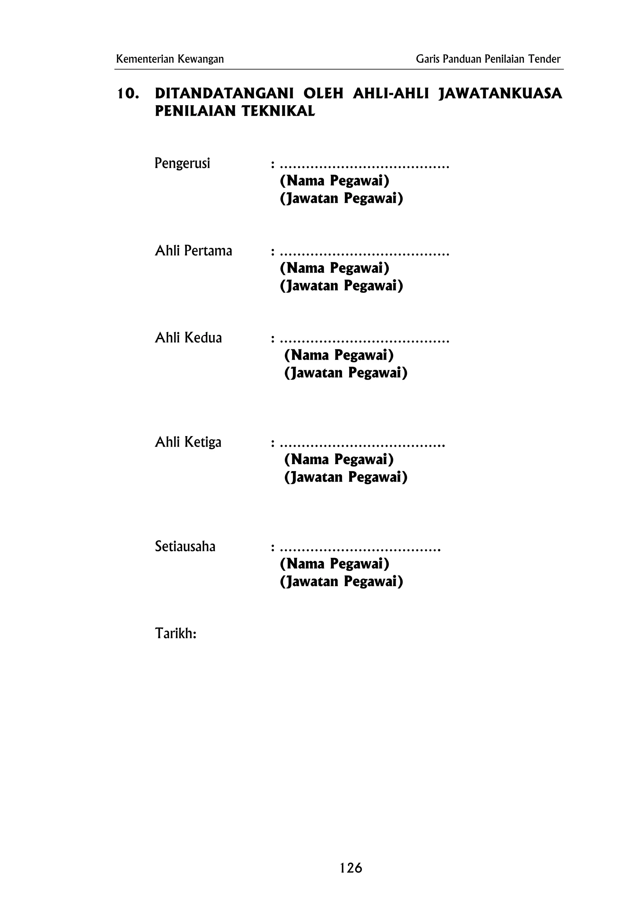 Kementerian Kewangan Garis Panduan Penilaian Tender
10. DITANDATANGANI OLEH AHLI-AHLI JAWATANKUASA
PENILAIAN TEKNIKAL
Pengerusi : …………………………………
(Nama Pegawai)
(Jawatan Pegawai)
Ahli Pertama : …………………………………
(Nama Pegawai)
(Jawatan Pegawai)
Ahli Kedua : …………………………………
(Nama Pegawai)
(Jawatan Pegawai)
Ahli Ketiga : ………………………………..
(Nama Pegawai)
(Jawatan Pegawai)
Setiausaha : ……………………………….
(Nama Pegawai)
(Jawatan Pegawai)
Tarikh:
126
 