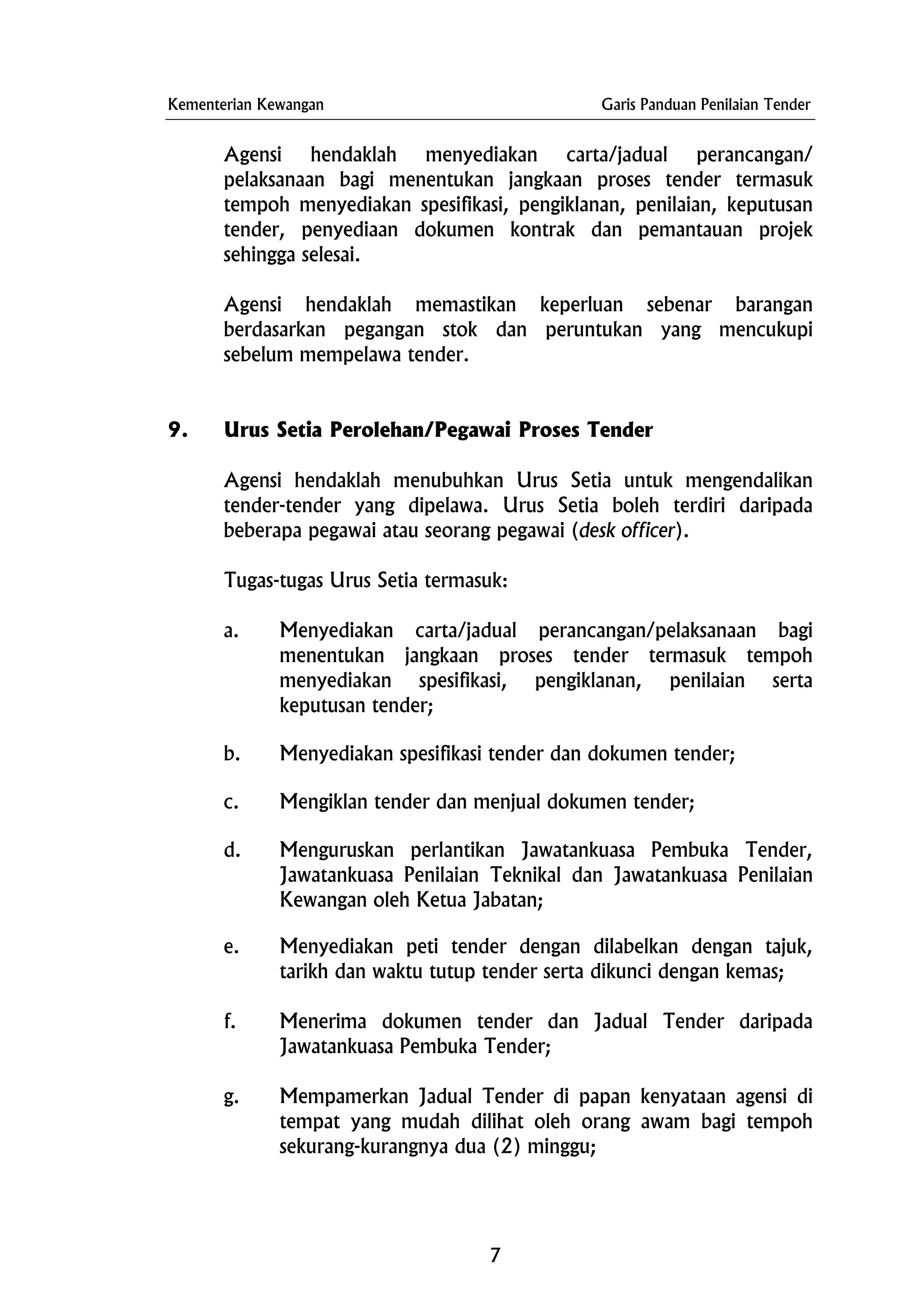 Kementerian Kewangan Garis Panduan Penilaian Tender
Agensi hendaklah menyediakan carta/jadual perancangan/
pelaksanaan bagi menentukan jangkaan proses tender termasuk
tempoh menyediakan spesifikasi, pengiklanan, penilaian, keputusan
tender, penyediaan dokumen kontrak dan pemantauan projek
sehingga selesai.
Agensi hendaklah memastikan keperluan sebenar barangan
berdasarkan pegangan stok dan peruntukan yang mencukupi
sebelum mempelawa tender.
9. Urus Setia Perolehan/Pegawai Proses Tender
Agensi hendaklah menubuhkan Urus Setia untuk mengendalikan
tender-tender yang dipelawa. Urus Setia boleh terdiri daripada
beberapa pegawai atau seorang pegawai (desk officer).
Tugas-tugas Urus Setia termasuk:
a. Menyediakan carta/jadual perancangan/pelaksanaan bagi
menentukan jangkaan proses tender termasuk tempoh
menyediakan spesifikasi, pengiklanan, penilaian serta
keputusan tender;
b. Menyediakan spesifikasi tender dan dokumen tender;
c. Mengiklan tender dan menjual dokumen tender;
d. Menguruskan perlantikan Jawatankuasa Pembuka Tender,
Jawatankuasa Penilaian Teknikal dan Jawatankuasa Penilaian
Kewangan oleh Ketua Jabatan;
e. Menyediakan peti tender dengan dilabelkan dengan tajuk,
tarikh dan waktu tutup tender serta dikunci dengan kemas;
f. Menerima dokumen tender dan Jadual Tender daripada
Jawatankuasa Pembuka Tender;
g. Mempamerkan Jadual Tender di papan kenyataan agensi di
tempat yang mudah dilihat oleh orang awam bagi tempoh
sekurang-kurangnya dua (2) minggu;
7
 