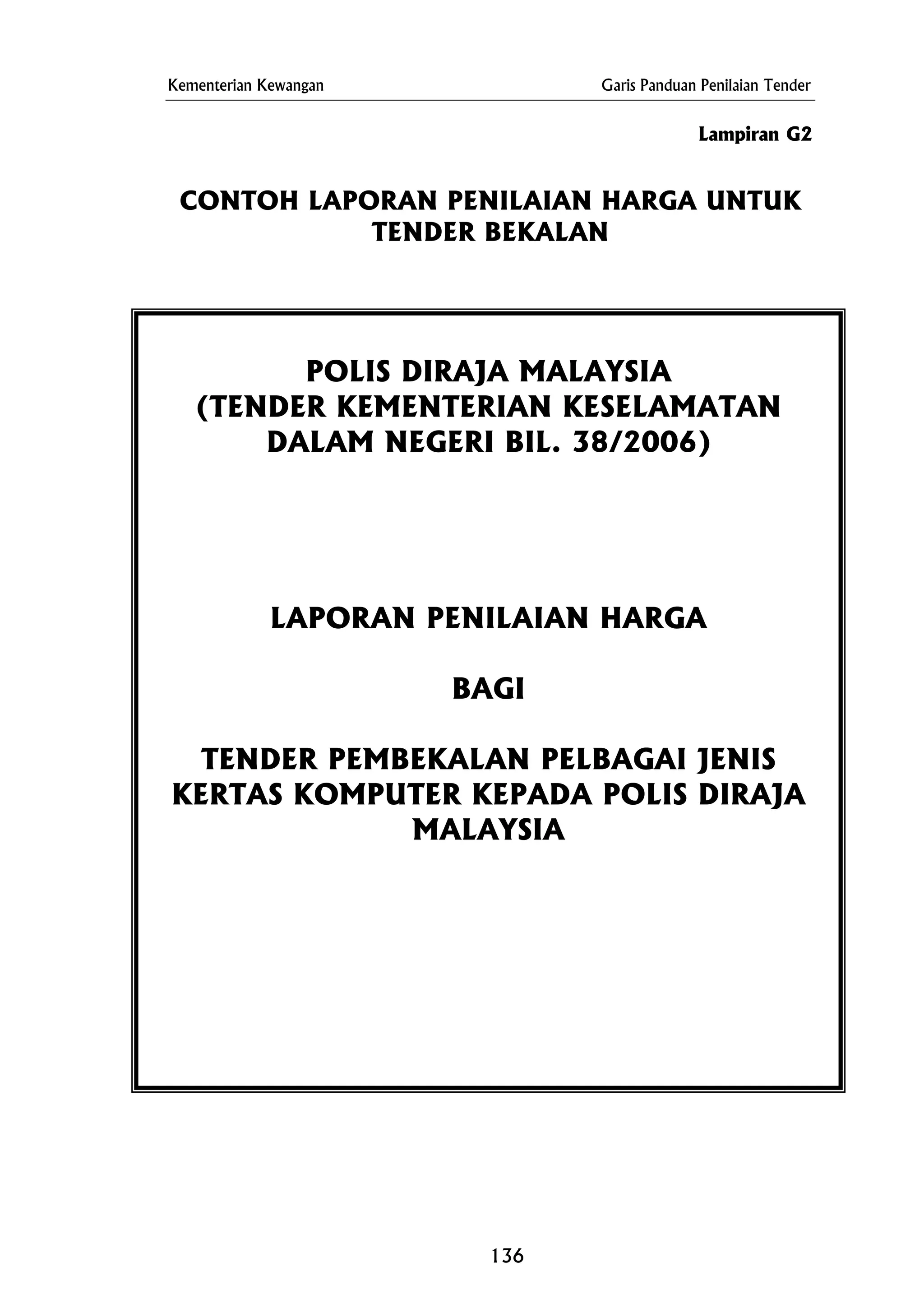 Kementerian Kewangan Garis Panduan Penilaian Tender
CONTOH LAPORAN PENILAIAN HARGA UNTUK
TENDER BEKALAN
Lampiran G2
POLIS DIRAJA MALAYSIA
(TENDER KEMENTERIAN KESELAMATAN
DALAM NEGERI BIL. 38/2006)
LAPORAN PENILAIAN HARGA
BAGI
TENDER PEMBEKALAN PELBAGAI JENIS
A
MALAYSIA
KERTAS KOMPUTER KEPADA POLIS DIRAJ
136
 