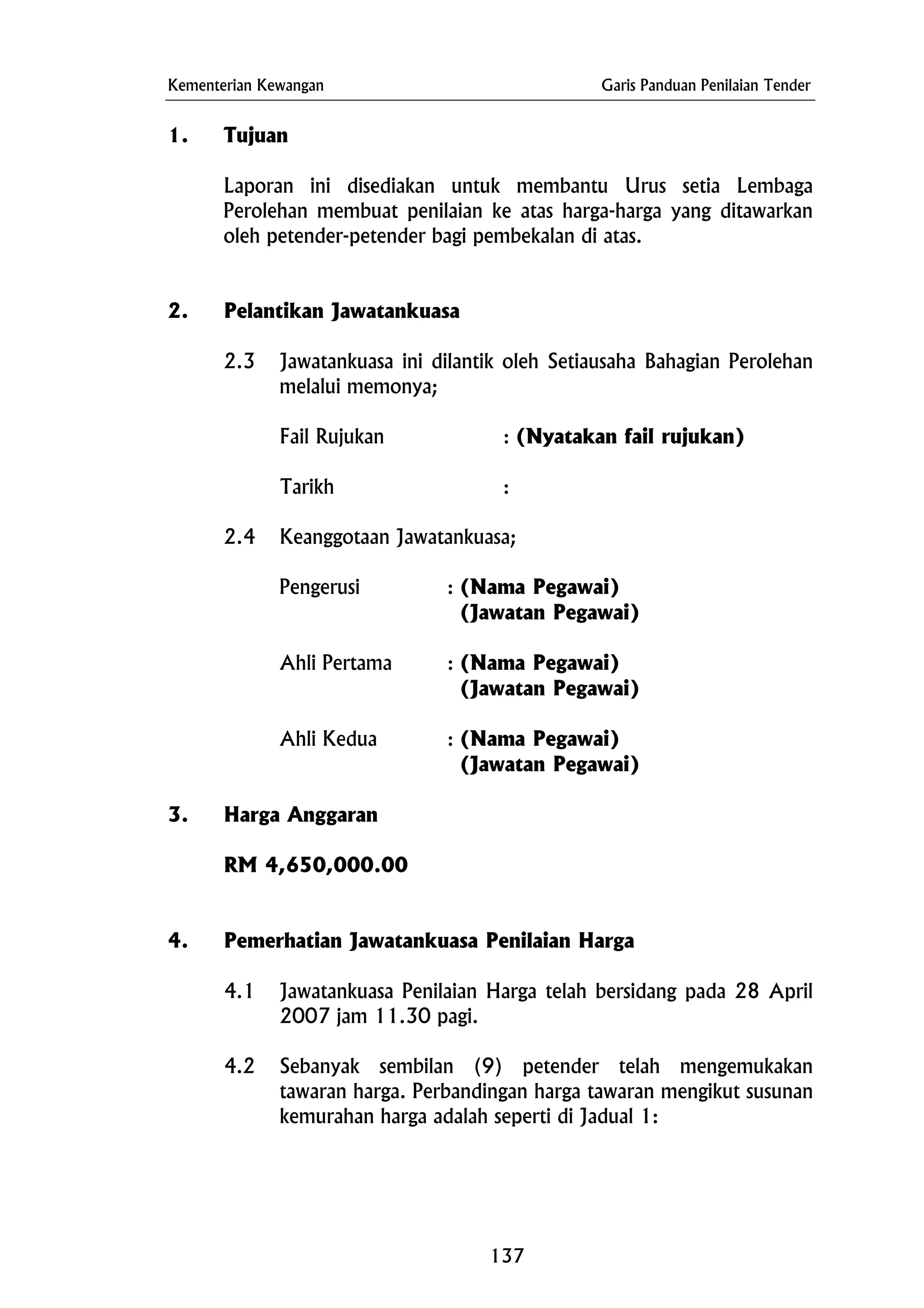 Kementerian Kewangan Garis Panduan Penilaian Tender
Ahli Pertama : (Nama Pegawai)
1. Tujuan
Laporan ini disediakan untuk membantu Urus setia Lembaga
Perolehan membuat penilaian ke atas harga-harga yang ditawarkan
oleh petender-petender bagi pembekalan di atas.
2. Pelantikan Jawatankuasa
2.3 Jawatankuasa ini dilantik oleh Setiausaha Bahagian Perolehan
melalui memonya;
Fail Rujukan : (Nyatakan fail rujukan)
Tarikh :
2.4 Keanggotaan Jawatankuasa;
Pengerusi : (Nama Pegawai)
(Jawatan Pegawai)
(Jawatan Pegawai)
Ahli Kedua : (Nama Pegawai)
(Jawatan Pegawai)
3. Harga Anggaran
RM 4,650,000.00
4. Pemerhatian Jawatankuasa Penilaian Harga
4.1 Jawatankuasa Penilaian Harga telah bersidang pada 28 April
2007 jam 11.30 pagi.
4.2 Sebanyak sembilan (9) petender telah mengemukakan
tawaran harga. Perbandingan harga tawaran mengikut susunan
kemurahan harga adalah seperti di Jadual 1:
137
 