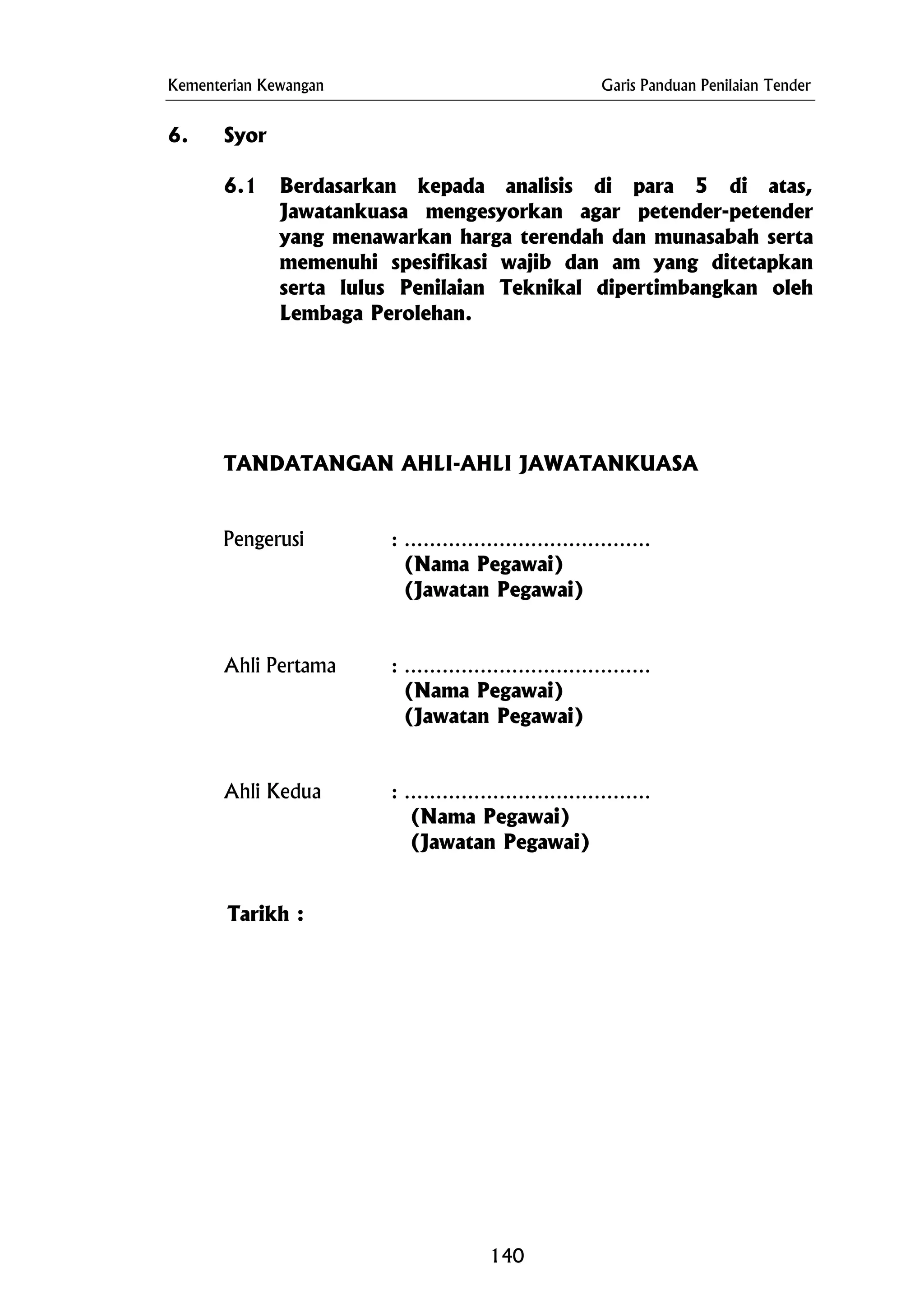 Kementerian Kewangan Garis Panduan Penilaian Tender
Tarikh :
6. Syor
6.1 Berdasarkan kepada analisis di para 5 di atas,
Jawatankuasa mengesyorkan agar petender-petender
yang menawarkan harga terendah dan munasabah serta
memenuhi spesifikasi wajib dan am yang ditetapkan
serta lulus Penilaian Teknikal dipertimbangkan oleh
Lembaga Perolehan.
TANDATANGAN AHLI-AHLI JAWATANKUASA
Pengerusi : …………………………………
(Nama Pegawai)
(Jawatan Pegawai)
Ahli Pertama : …………………………………
(Nama Pegawai)
(Jawatan Pegawai)
Ahli Kedua : …………………………………
(Nama Pegawai)
(Jawatan Pegawai)
140
 