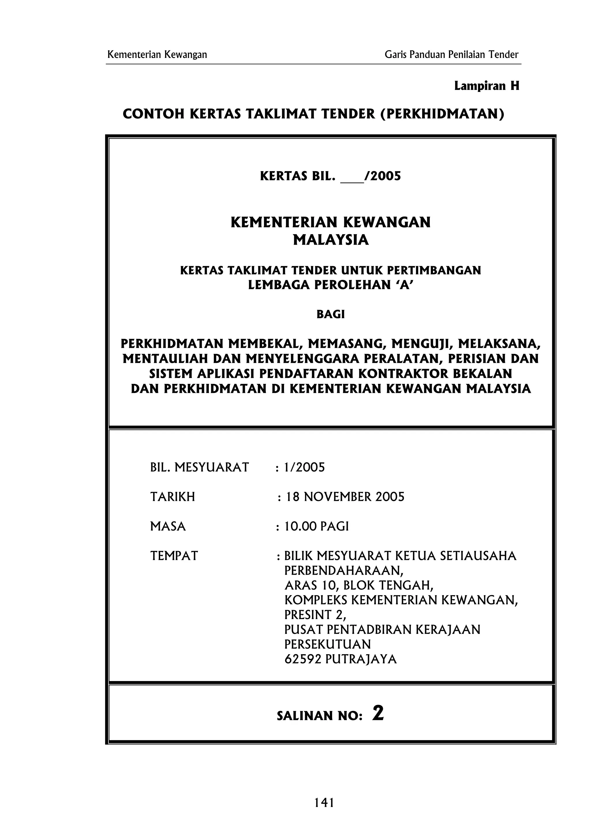 Kementerian Kewangan Garis Panduan Penilaian Tender
Lampiran H
CONTOH KERTAS TAKLIMAT TENDER (PERKHIDMATAN)
KERTAS BIL. ____/2005
KEMENTERIAN KEWANGAN
MALAYSIA
KERTAS TAKLIMAT TENDER UNTUK PERTIMBANGAN
LEMBAGA PEROLEHAN ‘A’
BAGI
PERKHIDMATAN MEMBEKAL, MEMASANG, MENGUJI, MELAKSANA,
MENTAULIAH DAN MENYELENGGARA PERALATAN, PERISIAN DAN
SISTEM APLIKASI PENDAFTARAN KONTRAKTOR BEKALAN
DAN PERKHIDMATAN DI KEMENTERIAN KEWANGAN MALAYSIA
BIL. MESYUARAT : 1/2005
TEMPAT : BILIK MESYUARAT KETUA SETIAUSAHA
KOMPLEKS KEMENTERIAN KEWANGAN,
PUSAT PENTADBIRAN KERAJAAN
TARIKH : 18 NOVEMBER 2005
MASA : 10.00 PAGI
PERBENDAHARAAN,
ARAS 10, BLOK TENGAH,
PRESINT 2,
PERSEKUTUAN
62592 PUTRAJAYA
SALINAN NO: 2
141
 